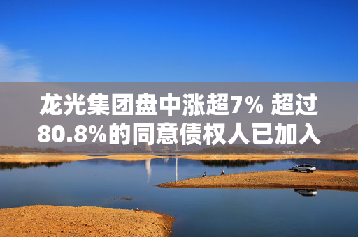 龙光集团盘中涨超7% 超过80.8%的同意债权人已加入整体CSA