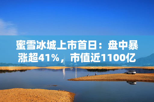 蜜雪冰城上市首日：盘中暴涨超41%，市值近1100亿港元