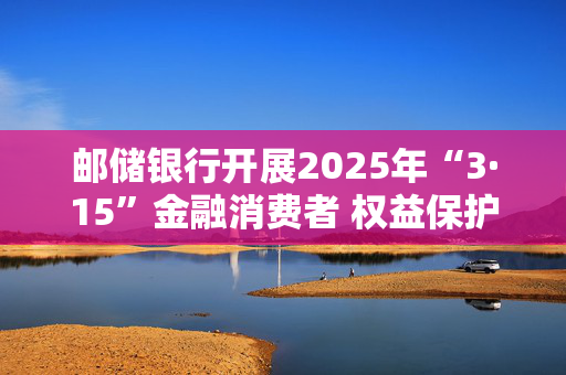 邮储银行开展2025年“3·15”金融消费者 权益保护教育宣传活动