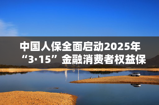 中国人保全面启动2025年“3·15”金融消费者权益保护教育宣传活动