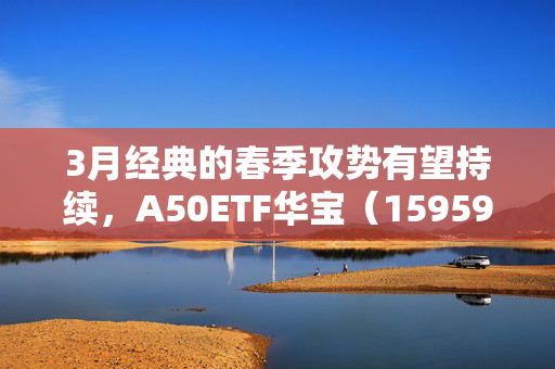 3月经典的春季攻势有望持续，A50ETF华宝（159596）类核心资产持续获益