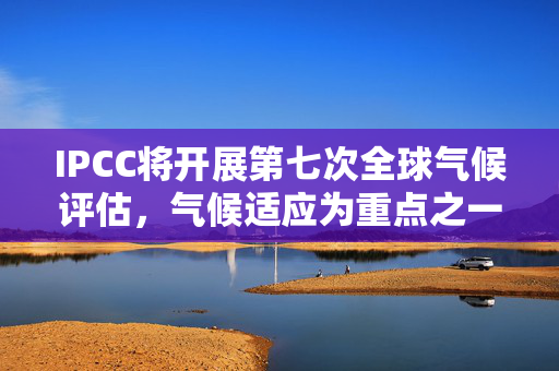 IPCC将开展第七次全球气候评估，气候适应为重点之一