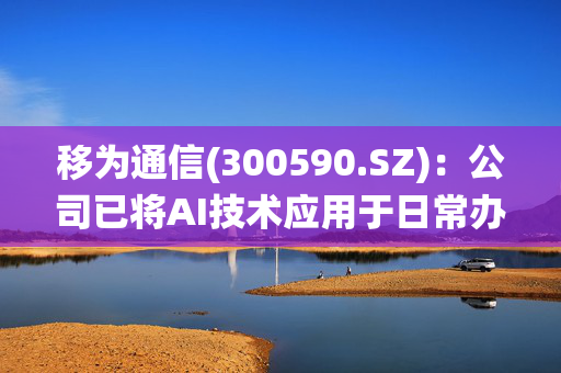 移为通信(300590.SZ)：公司已将AI技术应用于日常办公系统中