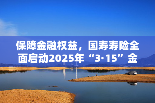 保障金融权益，国寿寿险全面启动2025年“3·15”金融消保教育宣传活动