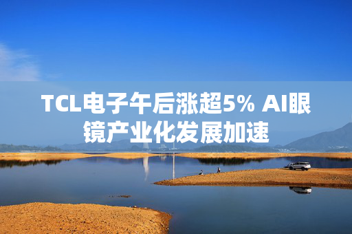 TCL电子午后涨超5% AI眼镜产业化发展加速