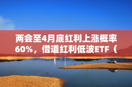 两会至4月底红利上涨概率60%，借道红利低波ETF（512890）布局