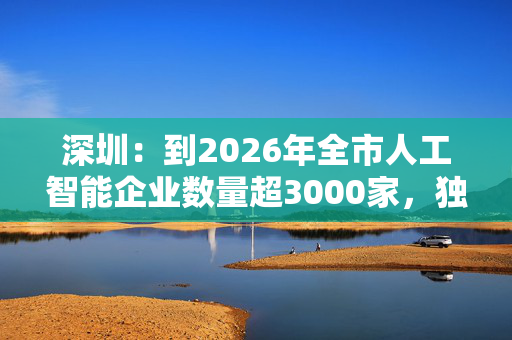 深圳：到2026年全市人工智能企业数量超3000家，独角兽企业超10家，产业规模年均增长超20%