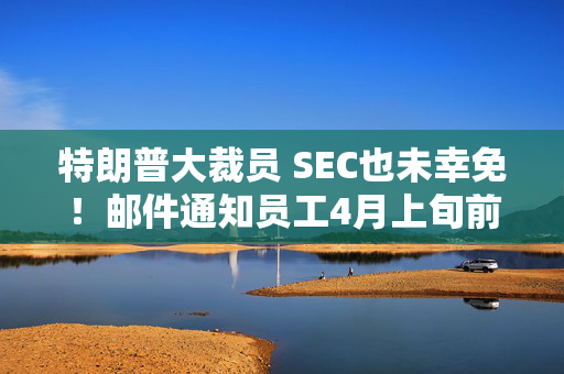 特朗普大裁员 SEC也未幸免！邮件通知员工4月上旬前离职 可获5万美元奖励