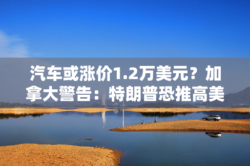 汽车或涨价1.2万美元？加拿大警告：特朗普恐推高美国能源、汽车价格，双方将陷入