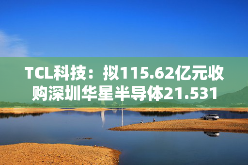 TCL科技：拟115.62亿元收购深圳华星半导体21.5311%股权