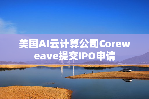 美国AI云计算公司Coreweave提交IPO申请