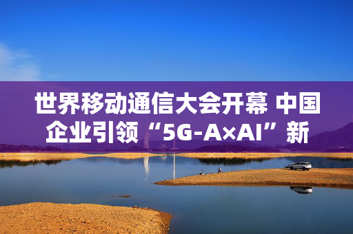 世界移动通信大会开幕 中国企业引领“5G-A×AI”新浪潮