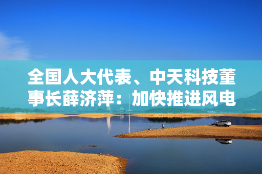 全国人大代表、中天科技董事长薛济萍：加快推进风电场改造升级与政策优化