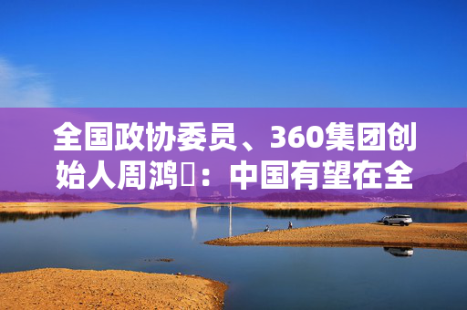 全国政协委员、360集团创始人周鸿祎：中国有望在全球AI领域占据更重要的地位