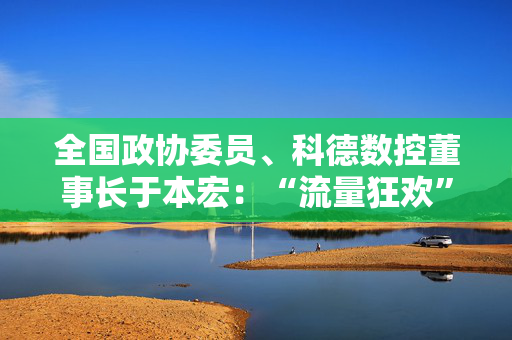 全国政协委员、科德数控董事长于本宏：“流量狂欢”急需“责任守护” 应加大对拆卡类直播执法治理力度