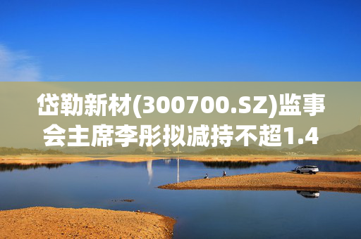 岱勒新材(300700.SZ)监事会主席李彤拟减持不超1.43万股