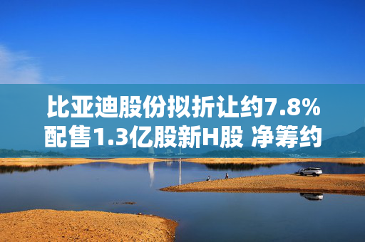 比亚迪股份拟折让约7.8%配售1.3亿股新H股 净筹约433.83亿港元