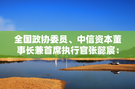 全国政协委员、中信资本董事长兼首席执行官张懿宸：进一步打通并购基金发展难点堵点