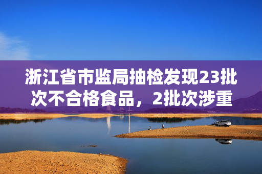 浙江省市监局抽检发现23批次不合格食品，2批次涉重金属污染