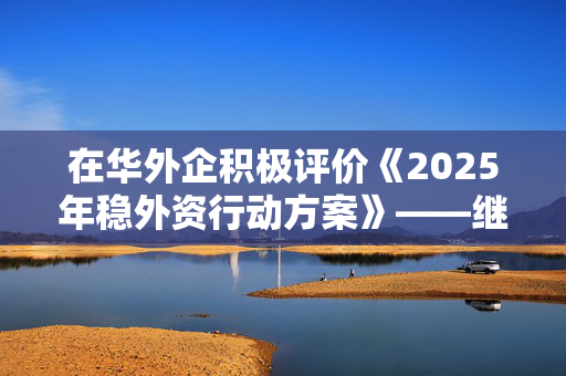 在华外企积极评价《2025年稳外资行动方案》——继续投资中国拥抱发展机遇