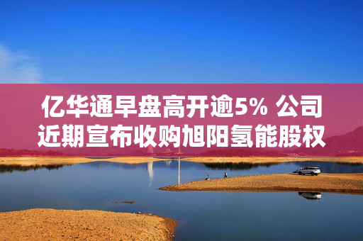 亿华通早盘高开逾5% 公司近期宣布收购旭阳氢能股权