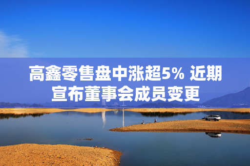 高鑫零售盘中涨超5% 近期宣布董事会成员变更