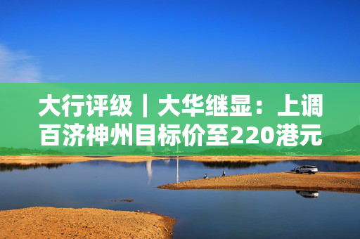 大行评级｜大华继显：上调百济神州目标价至220港元 维持“买入”评级