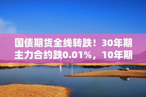 国债期货全线转跌！30年期主力合约跌0.01%，10年期主力合约跌0.04%，5年期主力合约跌0.05%，2年期主力合约跌0.04%