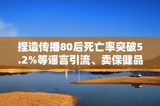 捏造传播80后死亡率突破5.2%等谣言引流、卖保健品，多人被查处