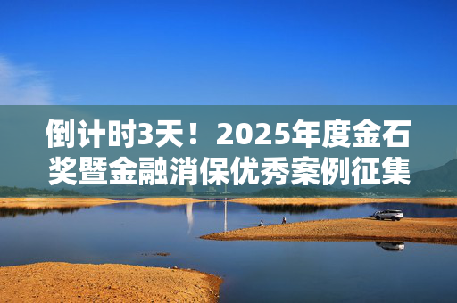 倒计时3天！2025年度金石奖暨金融消保优秀案例征集火热进行中