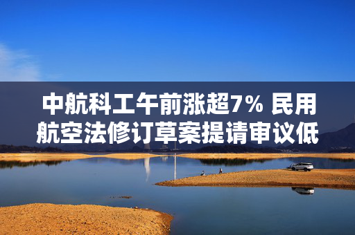 中航科工午前涨超7% 民用航空法修订草案提请审议低空经济蓄势待发