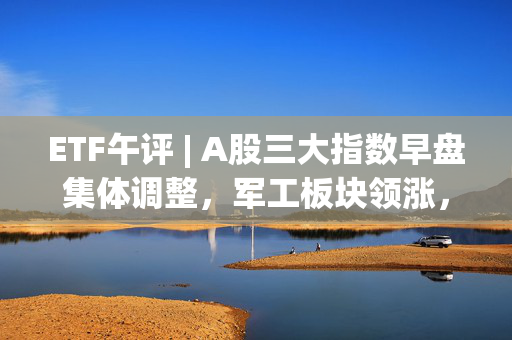 ETF午评 | A股三大指数早盘集体调整，军工板块领涨，军工龙头ETF涨3%，机器人ETF基金涨超2%