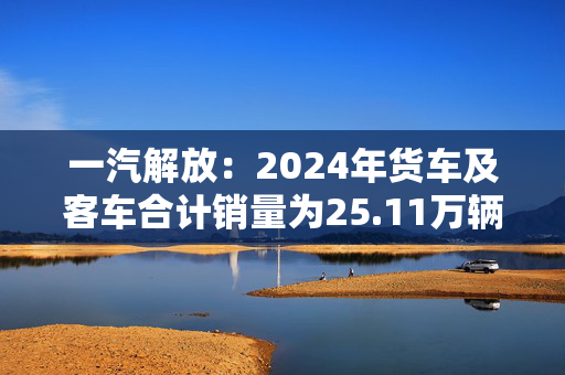 一汽解放：2024年货车及客车合计销量为25.11万辆，同比增长3.9%