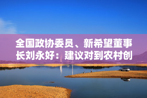 全国政协委员、新希望董事长刘永好：建议对到农村创业年轻人给予补贴