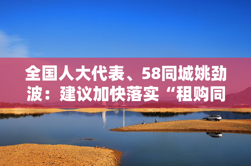 全国人大代表、58同城姚劲波：建议加快落实“租购同权”，多举措规范住房租赁市场