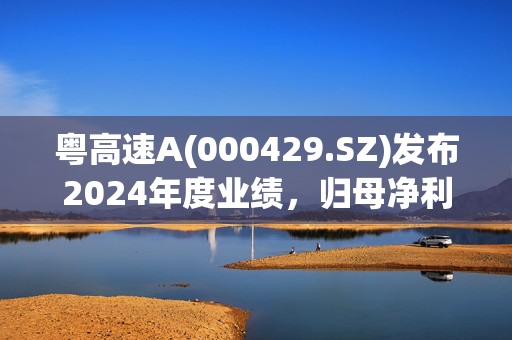 粤高速A(000429.SZ)发布2024年度业绩，归母净利润15.62亿元 同比下降4.39%