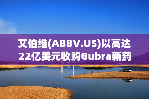 艾伯维(ABBV.US)以高达22亿美元收购Gubra新药 进军减肥药市场