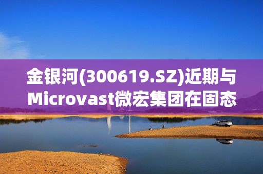 金银河(300619.SZ)近期与Microvast微宏集团在固态电池领域展开深度合作