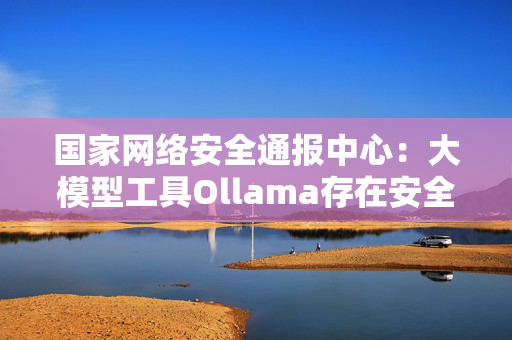 国家网络安全通报中心：大模型工具Ollama存在安全风险