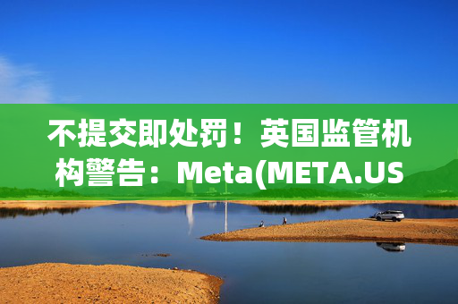 不提交即处罚！英国监管机构警告：Meta(META.US)等科技公司须在3月底前完成非法危害风险评估