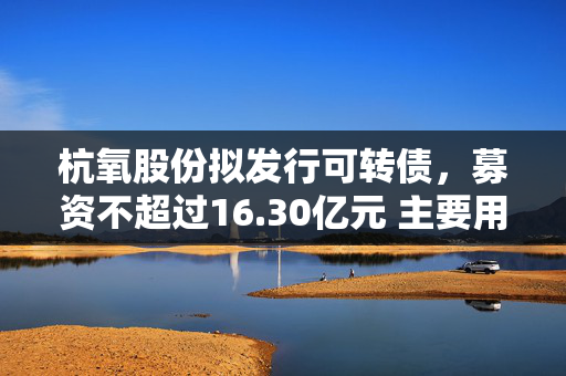 杭氧股份拟发行可转债，募资不超过16.30亿元 主要用于工业气体项目