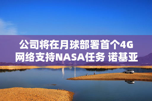 公司将在月球部署首个4G网络支持NASA任务 诺基亚盘前涨近6%