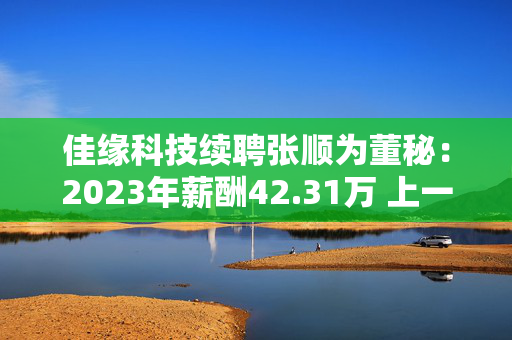 佳缘科技续聘张顺为董秘：2023年薪酬42.31万 上一任期公司市值蒸发34.16亿