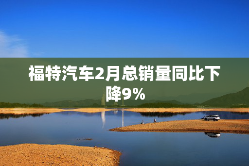 福特汽车2月总销量同比下降9%