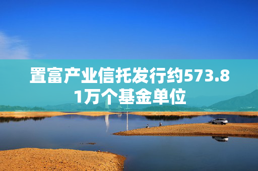 置富产业信托发行约573.81万个基金单位