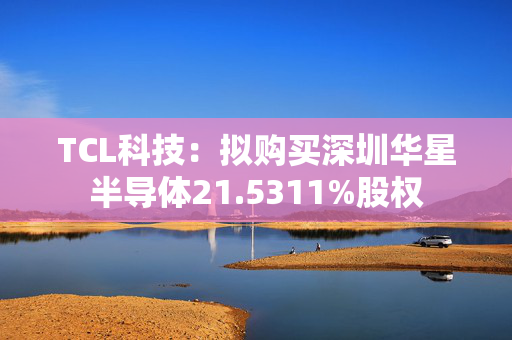 TCL科技：拟购买深圳华星半导体21.5311%股权