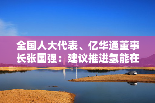 全国人大代表、亿华通董事长张国强：建议推进氢能在工业及电力等领域多元化示范应用