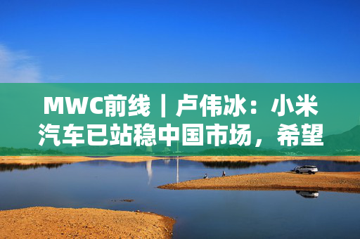 MWC前线｜卢伟冰：小米汽车已站稳中国市场，希望2027年正式出海