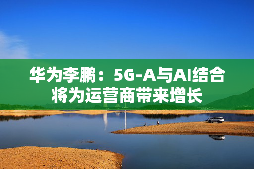 华为李鹏：5G-A与AI结合将为运营商带来增长