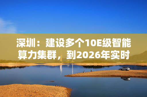 深圳：建设多个10E级智能算力集群，到2026年实时可用智能算力超过80E FLOPS